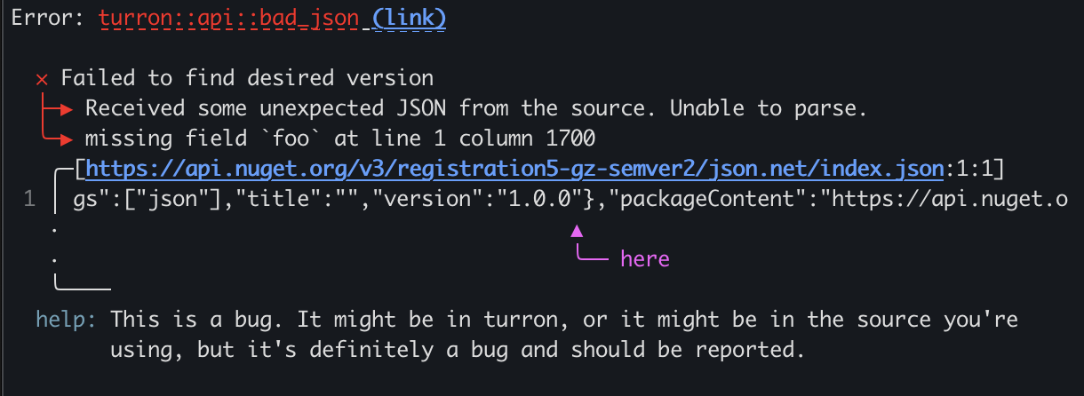 Hi! miette also includes a screen-reader-oriented diagnostic printer that's enabled in various situations, such as when you use NO_COLOR or CLICOLOR settings, or on CI. This behavior is also fully configurable and customizable. For example, this is what this particular diagnostic will look like when the narrated printer is enabled:
\
Error: Received some bad JSON from the source. Unable to parse.
Caused by: missing field `foo` at line 1 column 1700
\
Begin snippet for https://api.nuget.org/v3/registration5-gz-semver2/json.net/index.json starting
at line 1, column 1659
\
snippet line 1: gs":["json"],"title":"","version":"1.0.0"},"packageContent":"https://api.nuget.o
highlight starting at line 1, column 1699: last parsing location
\
diagnostic help: This is a bug. It might be in ruget, or it might be in the
source you're using, but it's definitely a bug and should be reported.
diagnostic error code: ruget::api::bad_json
